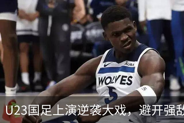 U23国足上演逆袭大戏，避开强敌能否再创辉煌？